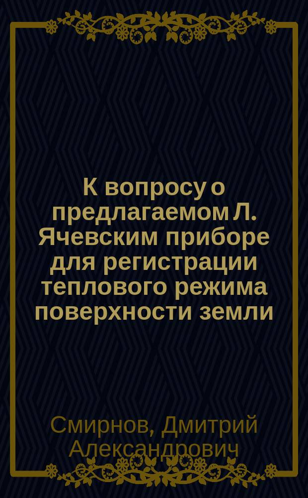 К вопросу о предлагаемом Л. Ячевским приборе для регистрации теплового режима поверхности земли : Чит. 10 мая 1905 г. в заседании Мет. ком. Р.Г.О