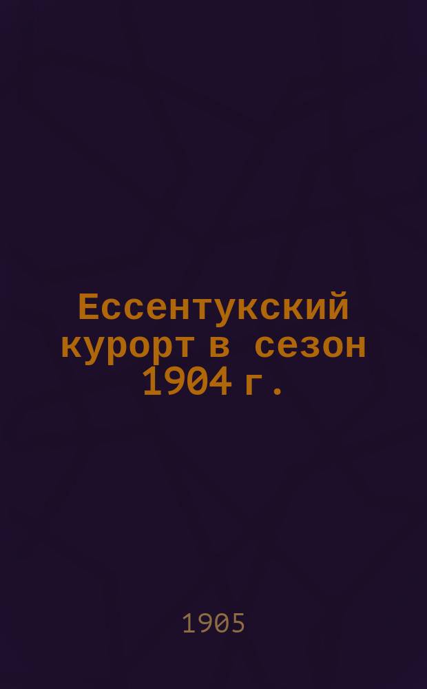 Ессентукский курорт в сезон 1904 г. : По отчету воен. группного врача : Лечебные средства курорта и некоторые руководящие данные при пользовании ими больных