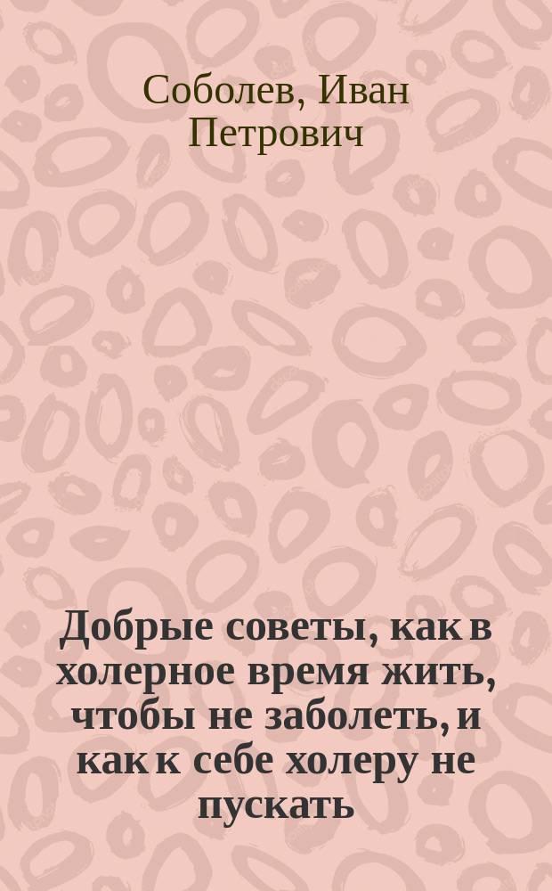 Добрые советы, как в холерное время жить, чтобы не заболеть, и как к себе холеру не пускать : Из кн. "Предохранительные меры от заболевания холерой" д-ра мед. Соболева