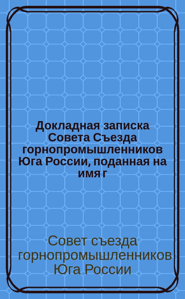 Докладная записка Совета Съезда горнопромышленников Юга России, поданная на имя г. министра земледелия и государственных имуществ [о положении горной и горнозаводской промышленности Юга России : С прил.