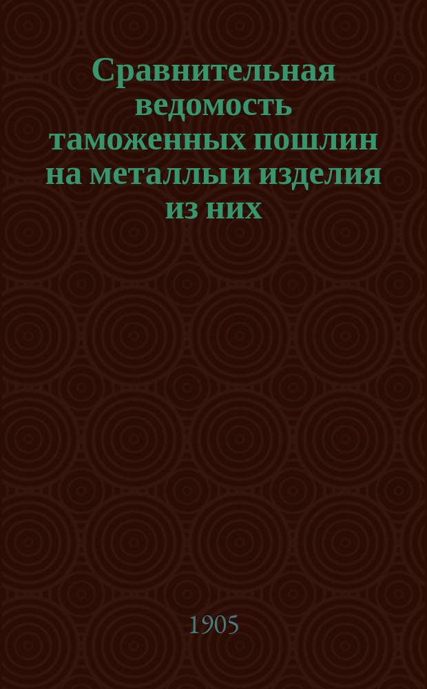 Сравнительная ведомость таможенных пошлин на металлы и изделия из них : а) По ныне действующему таможенному тарифу, б) по общему таможенному тарифу от 13 янв. 1903 г. и в) по дополнительной конвенции с Германией от 15 июля 1904 г