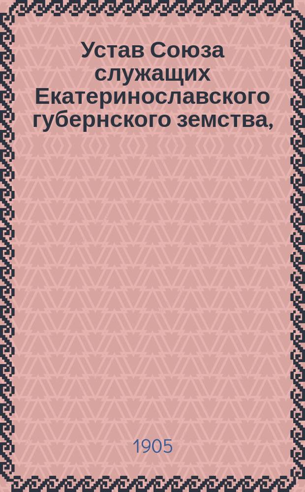 Устав Союза служащих Екатеринославского губернского земства, (принят и утвержден общим собранием 9 ноября 1905 г.)
