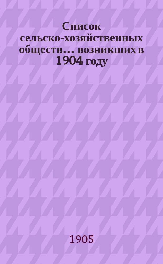 Список сельско-хозяйственных обществ... возникших в 1904 году