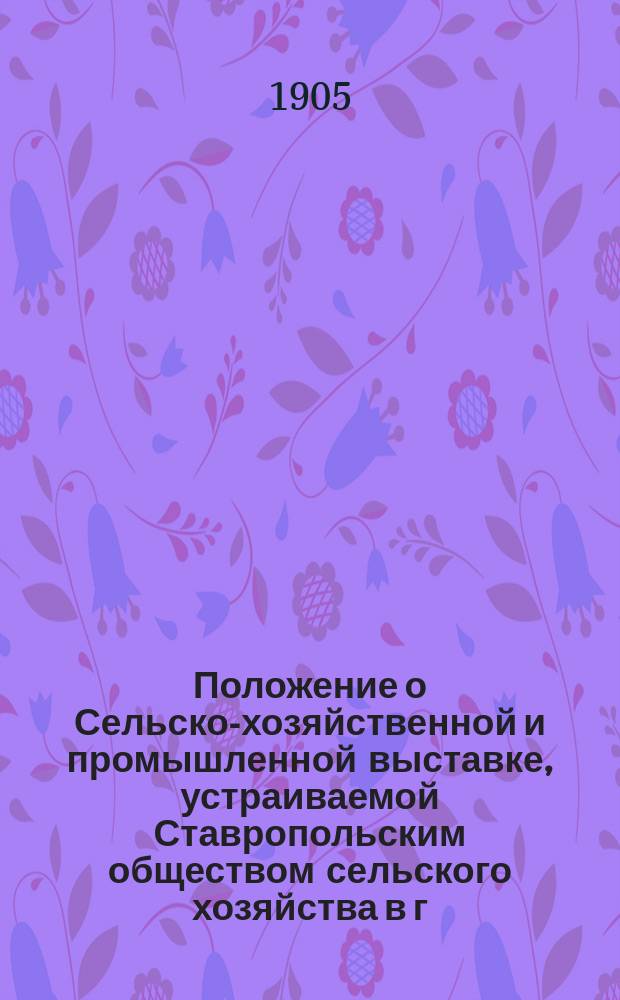 Положение о Сельско-хозяйственной и промышленной выставке, устраиваемой Ставропольским обществом сельского хозяйства в г. Ставрополе-губернском