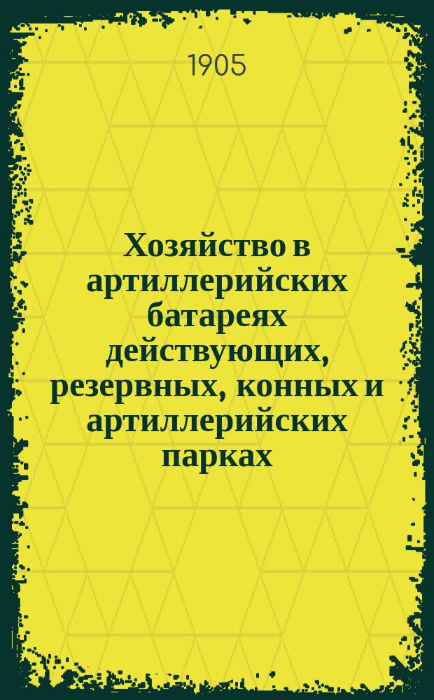 Хозяйство в артиллерийских батареях действующих, резервных, конных и артиллерийских парках : (По Положению о батарейн. хоз. 1884 г. 20 кн., изд. 1897 г. и со всеми последовавшими изменениями)
