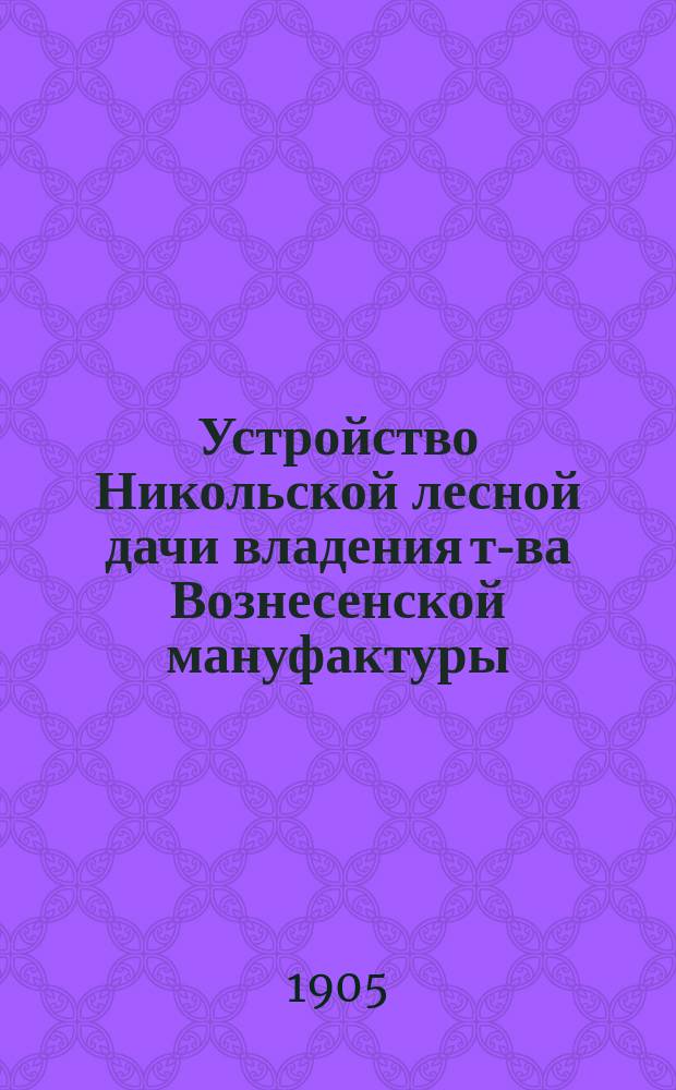 Устройство Никольской лесной дачи владения т-ва Вознесенской мануфактуры : Первая лесоустроит. ревизия за минувший 1-й период, или 15-летие с 1884-1898 гг. включ