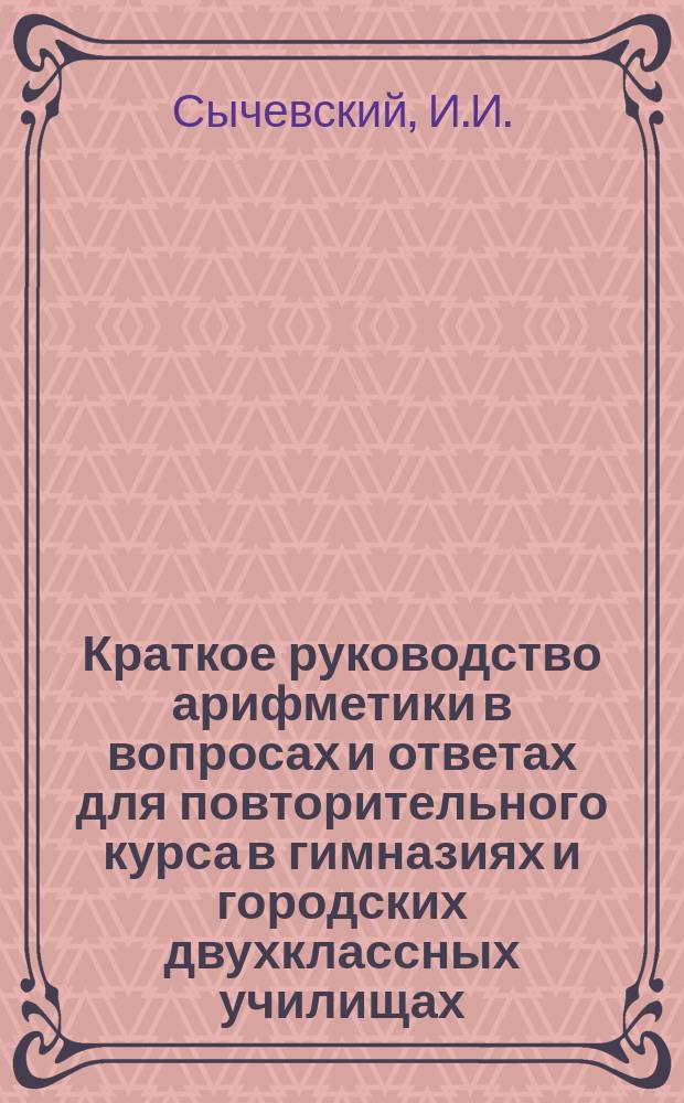 Краткое руководство арифметики в вопросах и ответах для повторительного курса в гимназиях и городских двухклассных училищах