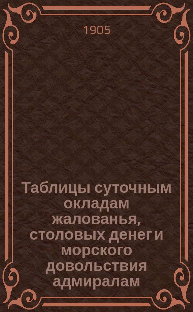 Таблицы суточным окладам жалованья, столовых денег и морского довольствия адмиралам, генералам, штаб и обер-офицерам флота и корпусов, занимающим судовые и штабные должности, медицинским и классным чинам береговых и судовых команд, а также кондукторам и нижним чинам военного флота