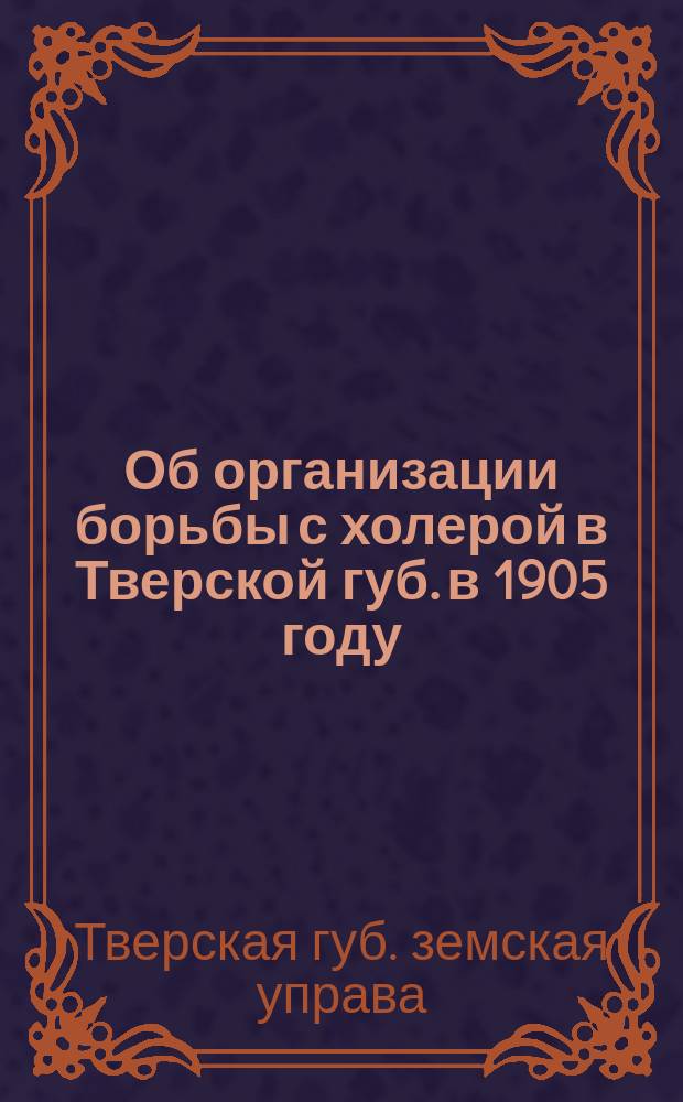 Об организации борьбы с холерой в Тверской губ. в 1905 году : Докл. Твер. губ. зем. управы Чрезвычайному губ. зем. собр. 7 июня 1905 года