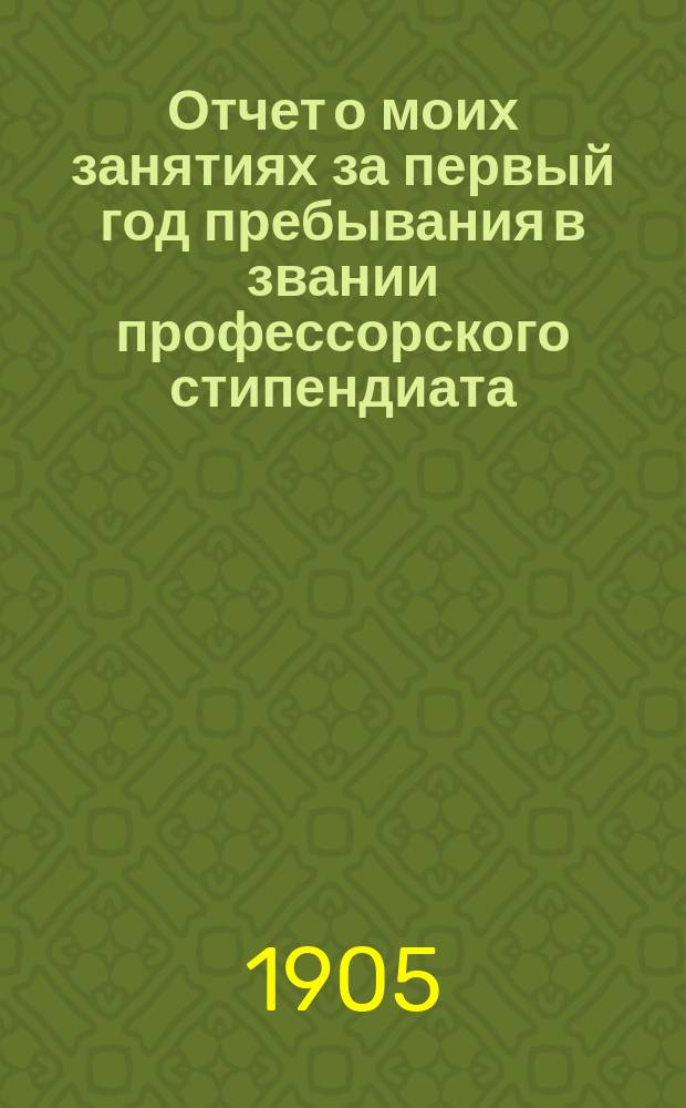 Отчет о моих занятиях за первый год пребывания в звании профессорского стипендиата : (С 1 сент. 1903 г. по 1 сент. 1904 г.)