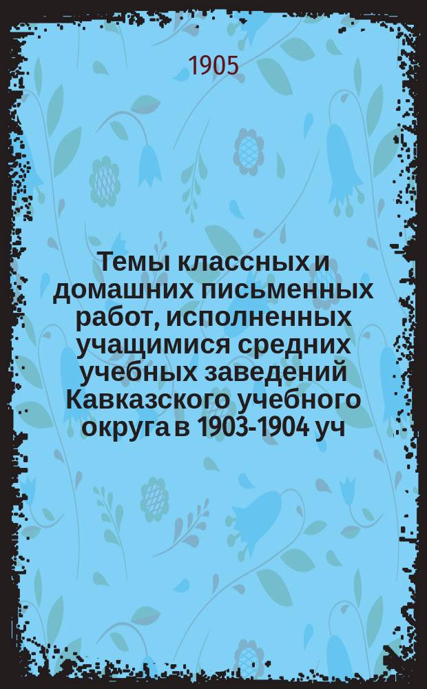 Темы классных и домашних письменных работ, исполненных учащимися средних учебных заведений Кавказского учебного округа в 1903-1904 уч. году