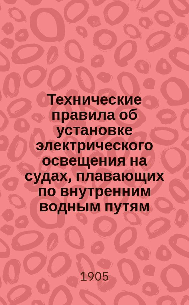 Технические правила об установке электрического освещения на судах, плавающих по внутренним водным путям : Утв. министром пут. сообщ. 3 марта 1905 г