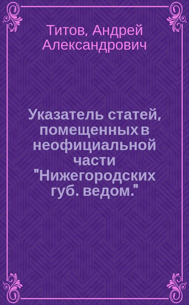 Указатель статей, помещенных в неофициальной части "Нижегородских губ. ведом." : С 1838 по 1890 г