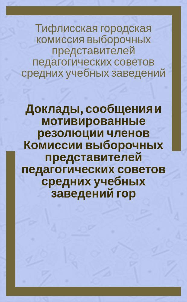 Доклады, сообщения и мотивированные резолюции членов Комиссии выборочных представителей педагогических советов средних учебных заведений гор. Тифлиса