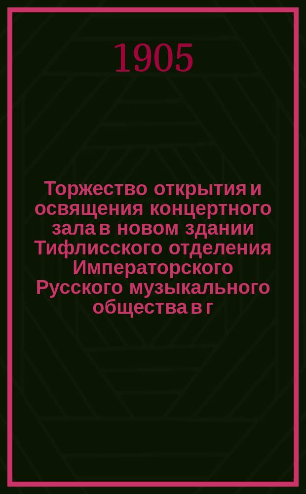 Торжество открытия и освящения концертного зала в новом здании Тифлисского отделения Императорского Русского музыкального общества в г. Тифлисе 24-го октября 1904 года : С крат. ист. очерком деятельности Тифлис. муз. уч-ща