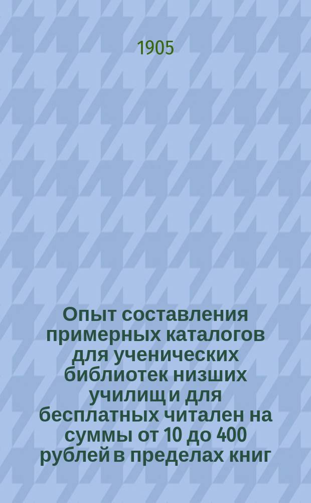Опыт составления примерных каталогов для ученических библиотек низших училищ и для бесплатных читален на суммы от 10 до 400 рублей в пределах книг, разрешенных Министерством народного просвещения по март месяц 1905 года