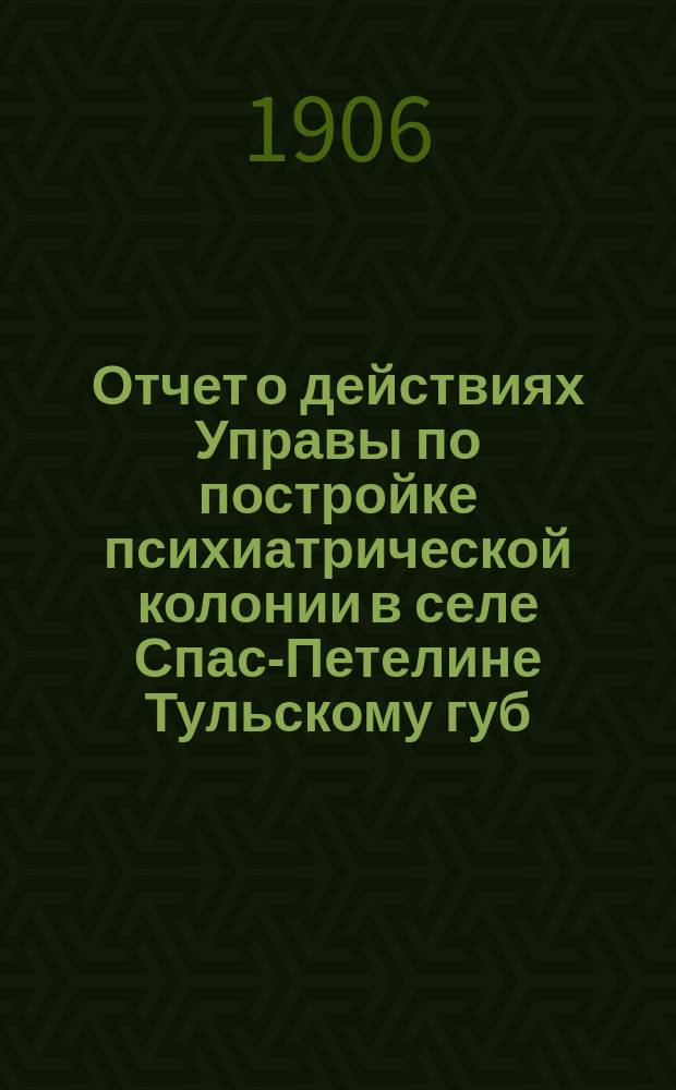 Отчет о действиях Управы по постройке психиатрической колонии в селе Спас-Петелине [Тульскому губ. земскому собранию]...