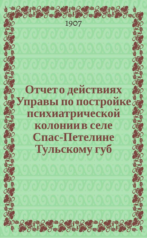 Отчет о действиях Управы по постройке психиатрической колонии в селе Спас-Петелине [Тульскому губ. земскому собранию]... XLIII очередная сессия 1907 года