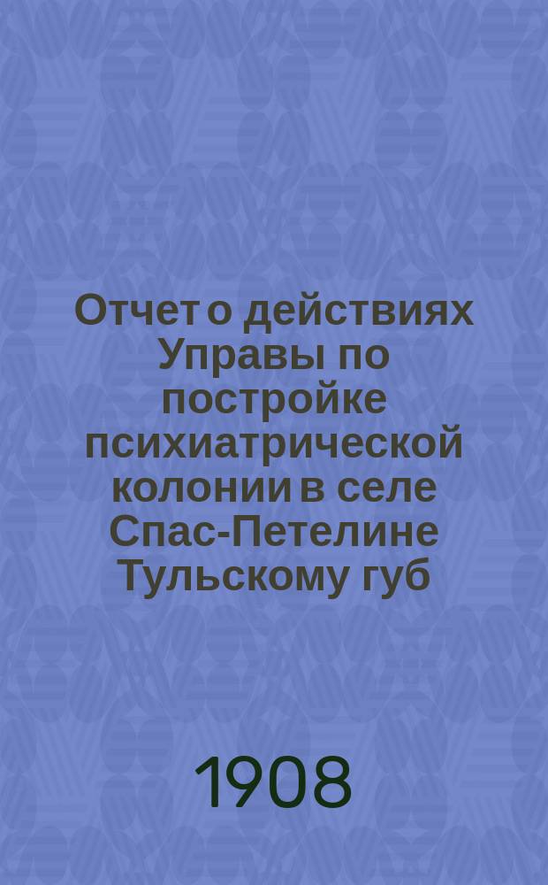 Отчет о действиях Управы по постройке психиатрической колонии в селе Спас-Петелине [Тульскому губ. земскому собранию]... XLIV-й очередной сессии 1908 года