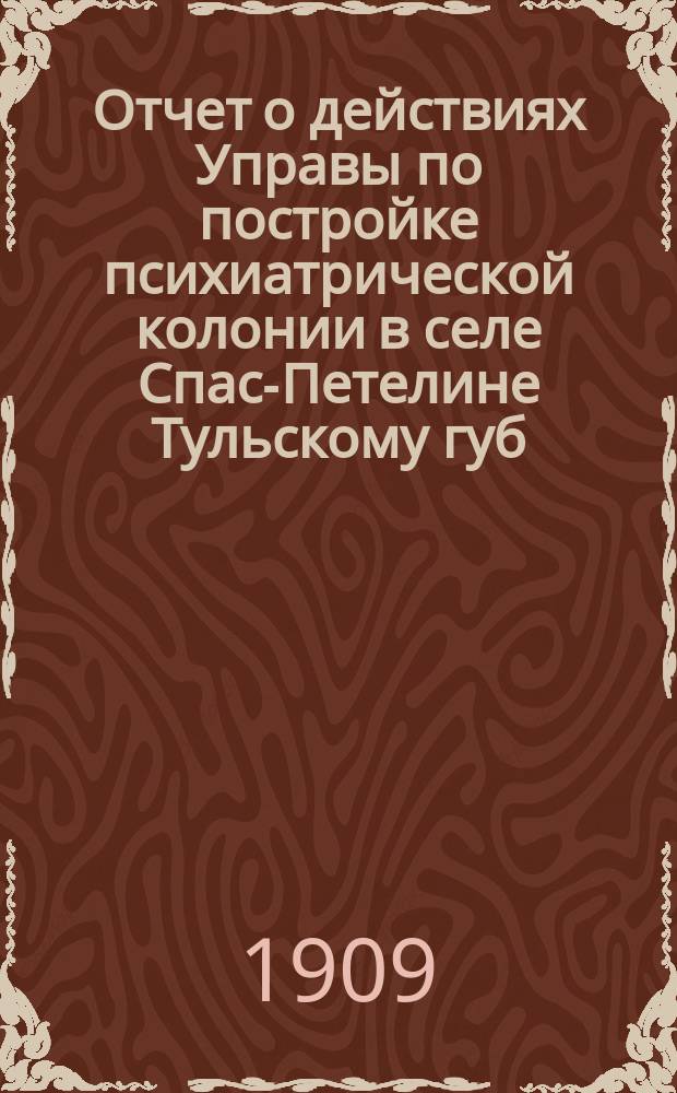 Отчет о действиях Управы по постройке психиатрической колонии в селе Спас-Петелине [Тульскому губ. земскому собранию]... XLV очередной сессии 1909 года