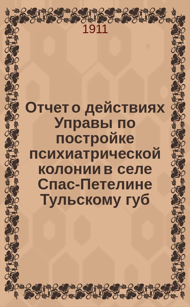 Отчет о действиях Управы по постройке психиатрической колонии в селе Спас-Петелине [Тульскому губ. земскому собранию]... XLII-й очередной сессии 1911 года