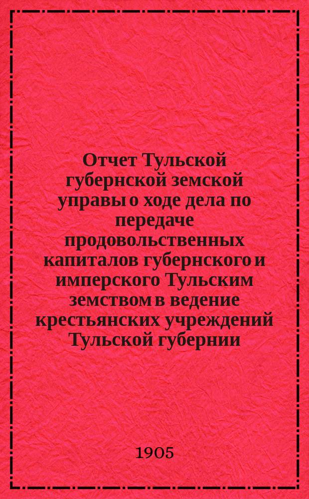 Отчет Тульской губернской земской управы о ходе дела по передаче продовольственных капиталов губернского и имперского Тульским земством в ведение крестьянских учреждений Тульской губернии, согласно п. 1 ст. 9 высочайше утвержденного 12 июня 1900 года мнения Государственного совета...