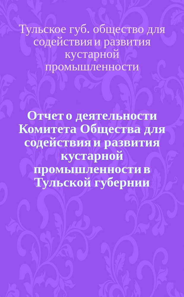 Отчет о деятельности Комитета Общества для содействия и развития кустарной промышленности в Тульской губернии...