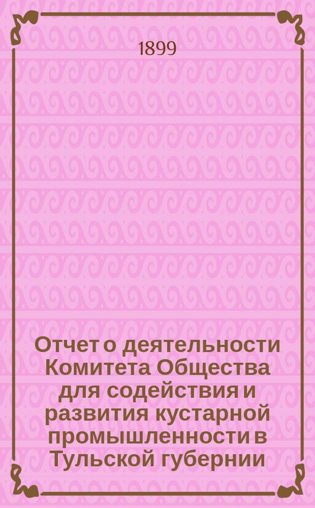 Отчет о деятельности Комитета Общества для содействия и развития кустарной промышленности в Тульской губернии... с 1 дек. 1897 г. по 1 янв. 1899 г.