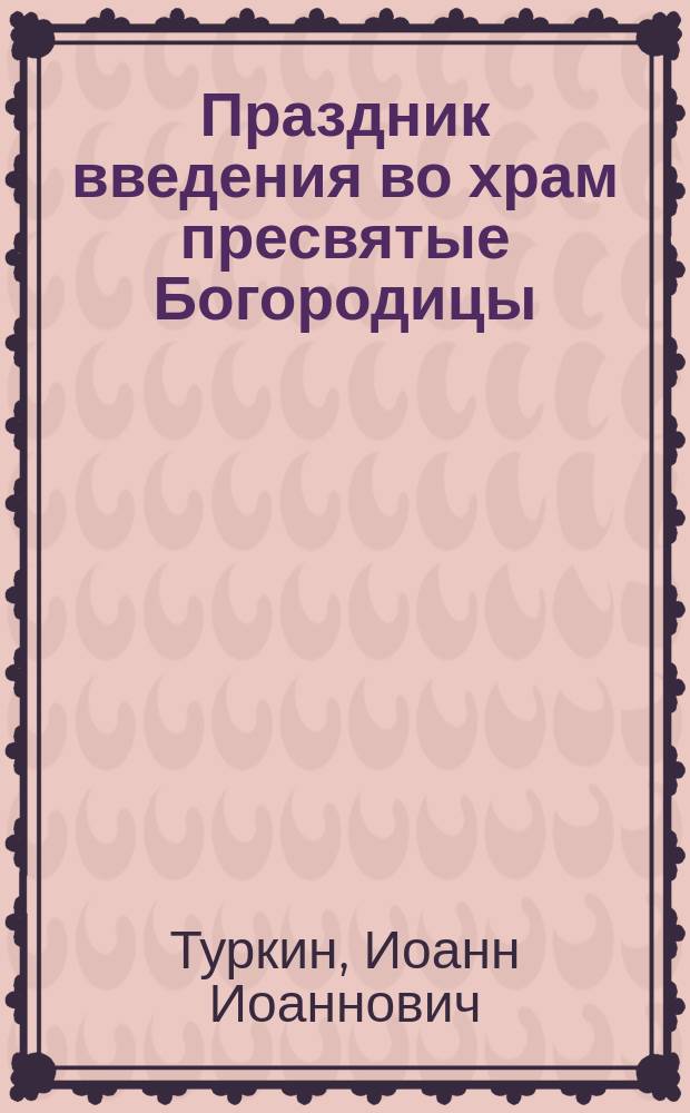 Праздник введения во храм пресвятые Богородицы : С излож. учения церкви, свидетельств св. отцов и церк. преданий