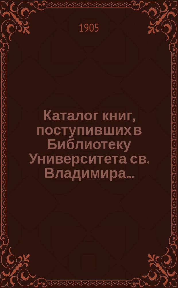 Каталог книг, поступивших в Библиотеку Университета св. Владимира...