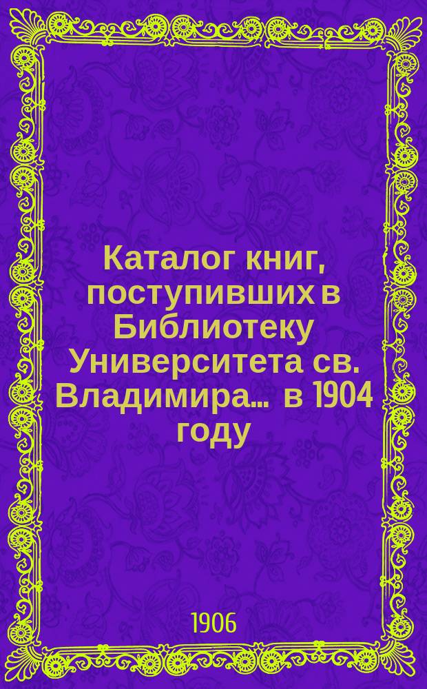 Каталог книг, поступивших в Библиотеку Университета св. Владимира... ... в 1904 году