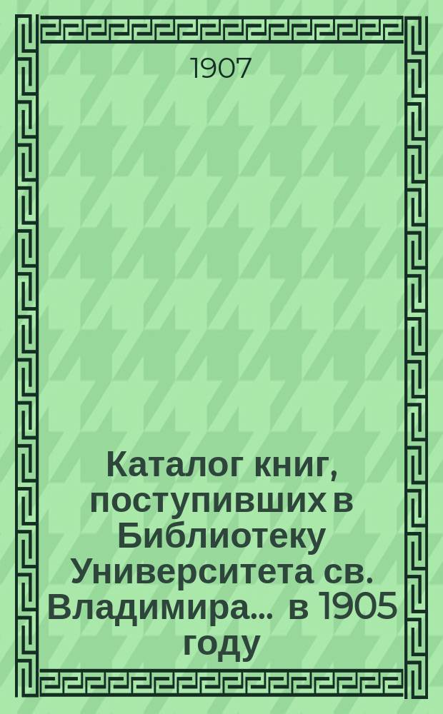 Каталог книг, поступивших в Библиотеку Университета св. Владимира... ... в 1905 году