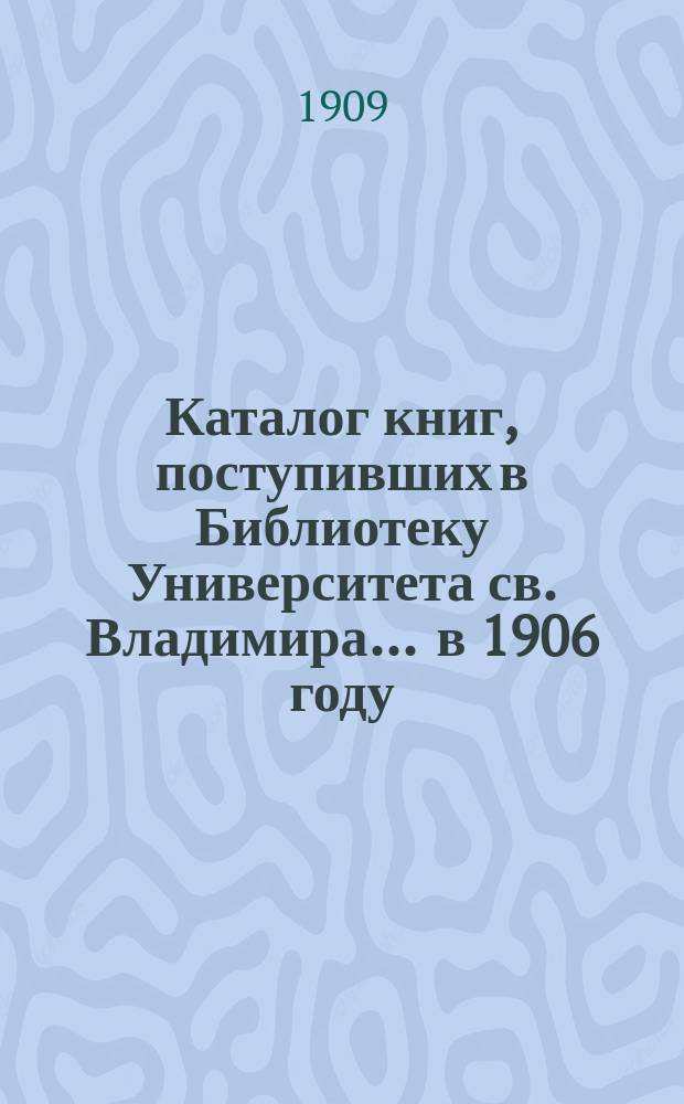 Каталог книг, поступивших в Библиотеку Университета св. Владимира... ... в 1906 году