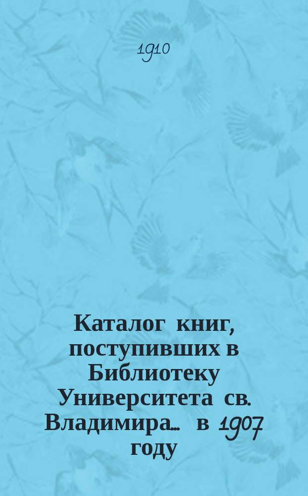 Каталог книг, поступивших в Библиотеку Университета св. Владимира... ... в 1907 году