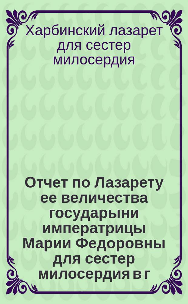 Отчет по Лазарету ее величества государыни императрицы Марии Федоровны для сестер милосердия в г. Харбине
