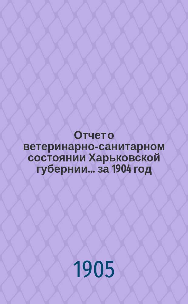 Отчет о ветеринарно-санитарном состоянии Харьковской губернии... за 1904 год