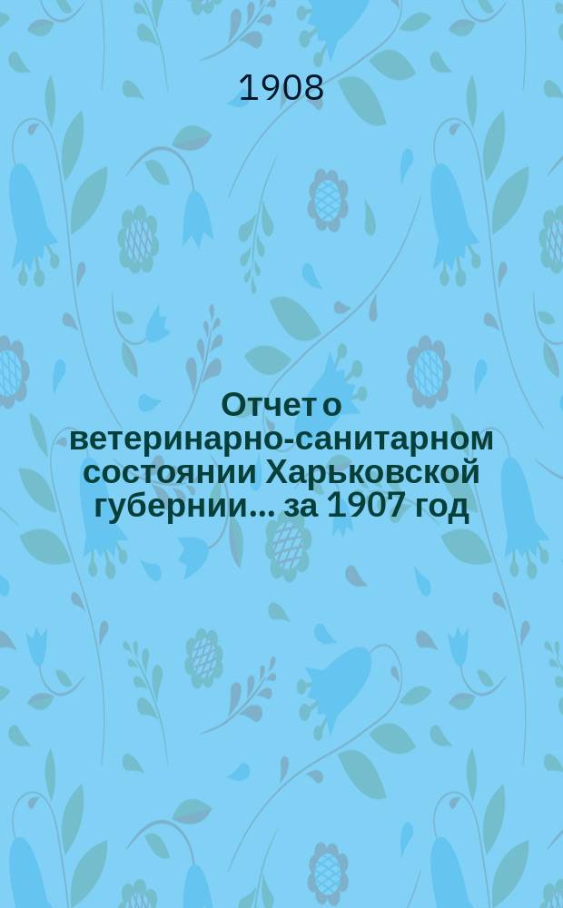 Отчет о ветеринарно-санитарном состоянии Харьковской губернии... за 1907 год