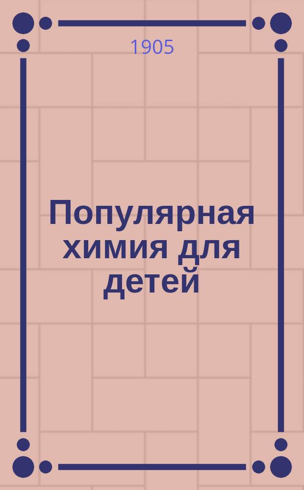 Популярная химия для детей : Неорган. химия в попул. излож. для детей с описанием различ. опытов с простыми приборами
