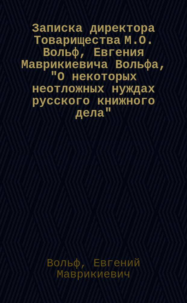 Записка директора Товарищества М.О. Вольф, Евгения Маврикиевича Вольфа, "О некоторых неотложных нуждах русского книжного дела", читанная в Русском обществе книгопродавцев и издателей в Петербурге 8 февраля 1902 года