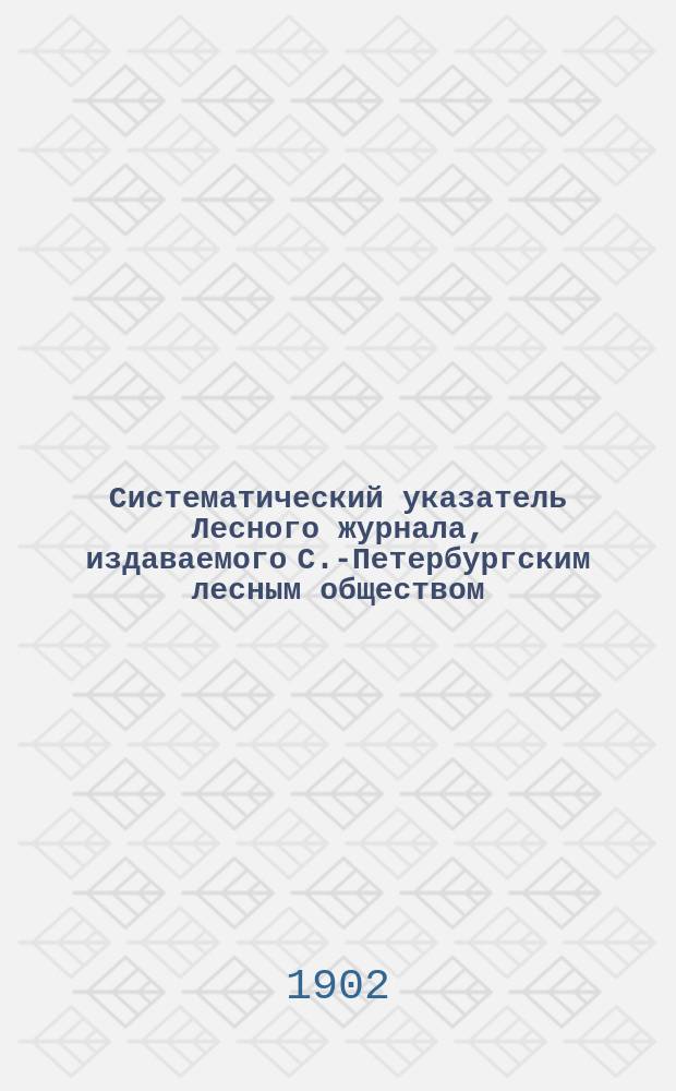 Систематический указатель Лесного журнала, издаваемого С.-Петербургским лесным обществом, за пять лет. 1896-1900 гг.