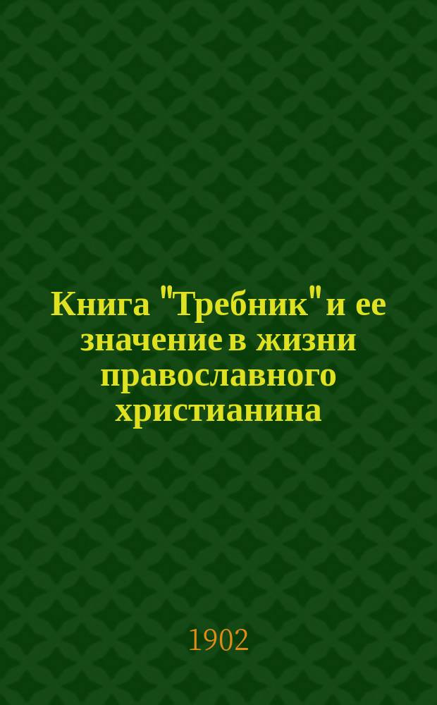 Книга "Требник" и ее значение в жизни православного христианина : (По поводу новейш. воззрений на эту кн.) : (Чтение, предлож. в Собр. Киев. религ.-просвет. о-ва 3 февр. 1902 г.)