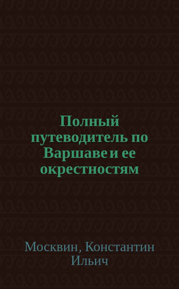 Полный путеводитель по Варшаве и ее окрестностям : С план. театров, алфавитными указателями: правительств., обществ., торг.-пром. и фабрично-завод. учреждений и прил. пл. г. Варшавы и ее окрестностей