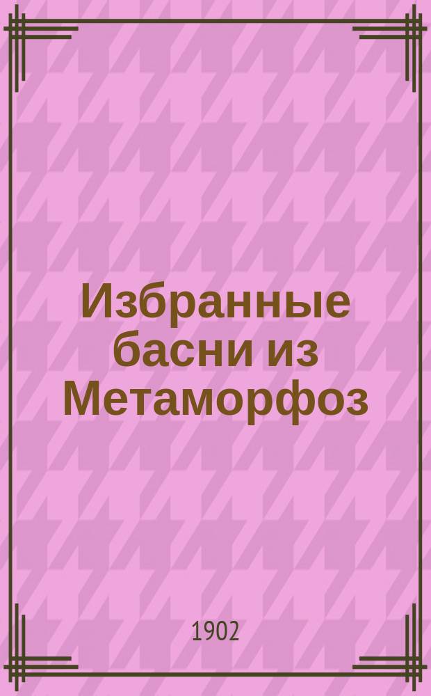 ... Избранные басни из Метаморфоз : Слова, коммент. и пер. 1 и 2 книг Метаморфоз, с прил. главнейших правил латин. стихосложения и биогр. автора