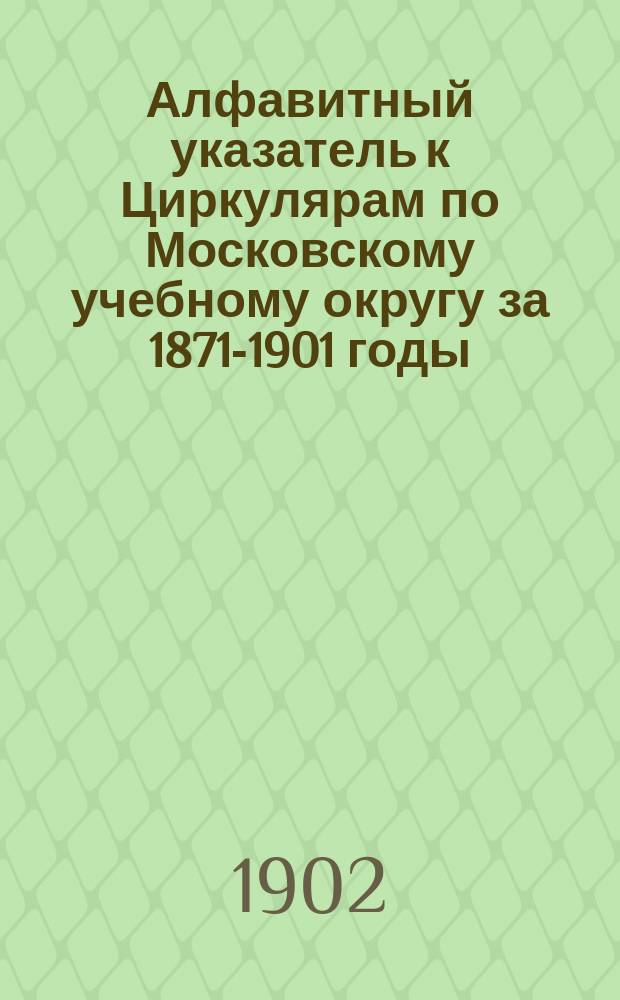 Алфавитный указатель к Циркулярам по Московскому учебному округу за 1871-1901 годы