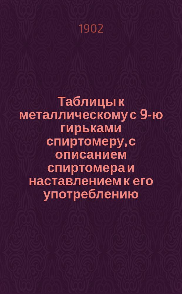 Таблицы к металлическому с 9-ю гирьками спиртомеру, с описанием спиртомера и наставлением к его употреблению : (Из офиц. изд. 1898 г.) : Прил. к Календарю для лиц, служащих в Акцизном ведомстве