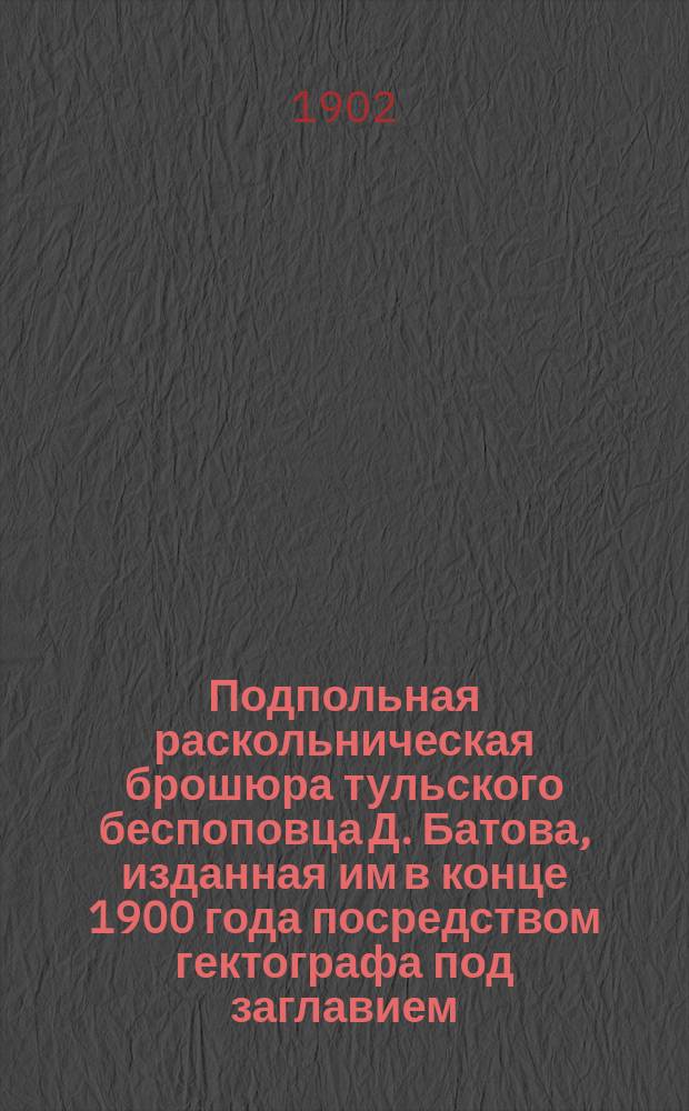 Подпольная раскольническая брошюра тульского беспоповца Д. Батова, изданная им в конце 1900 года посредством гектографа под заглавием: "Взгляд на Тульскую епархиальную ведомость первой половины апреля 1900 года" и критический разбор этой брошюры, сделанный единоверческим священником Дометием Холоповым