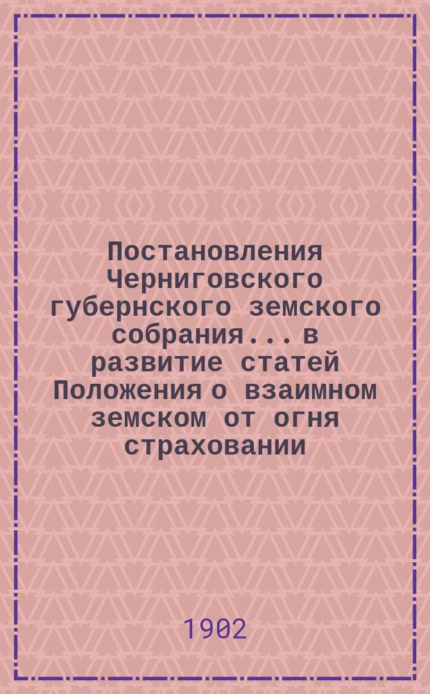 Постановления Черниговского губернского земского собрания... в развитие статей Положения о взаимном земском от огня страховании. ... изданные по 1902 год...
