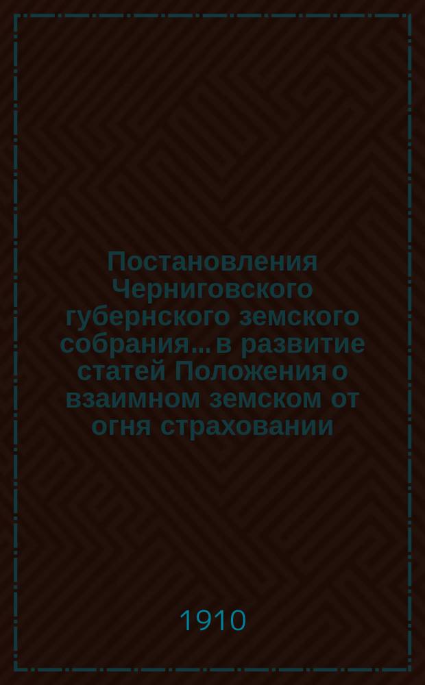 Постановления Черниговского губернского земского собрания... в развитие статей Положения о взаимном земском от огня страховании. ... чрезвычайной сессии 15-16 мая и 45 очередной сессии 1909 года