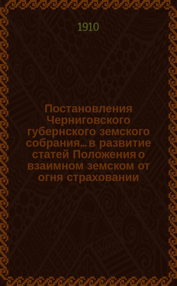 Постановления Черниговского губернского земского собрания... в развитие статей Положения о взаимном земском от огня страховании. ... чрезвычайной сессии 15-16 мая и 45 очередной сессии 1909 года