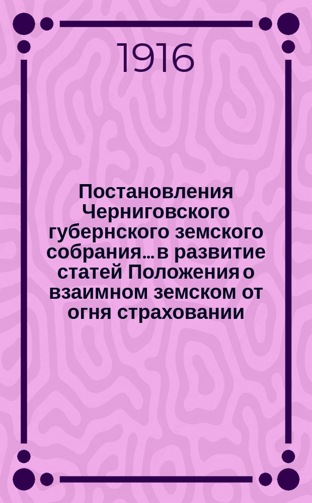 Постановления Черниговского губернского земского собрания... в развитие статей Положения о взаимном земском от огня страховании. ... чрезвычайной сессии и 51-й очередной сессии 1915 г.